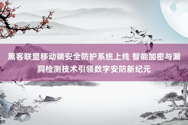 黑客联盟移动端安全防护系统上线 智能加密与漏洞检测技术引领数字安防新纪元