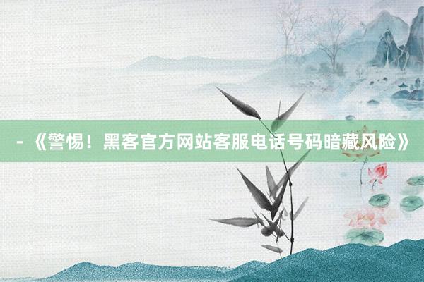 - 《警惕！黑客官方网站客服电话号码暗藏风险》
